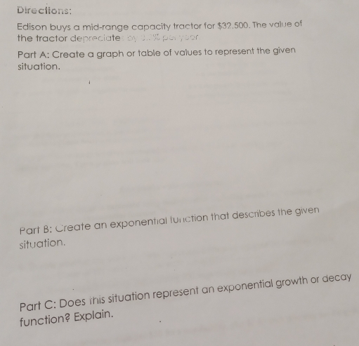 Directions: 
Edison buys a mid-range capacity tractor for $32,500. The value of 
the tractor depreciate 
Part A: Create a graph or table of values to represent the given 
situation. 
Part B: Create an exponential function that describes the given 
situation. 
Part C: Does this situation represent an exponential growth or decay 
function? Explain.