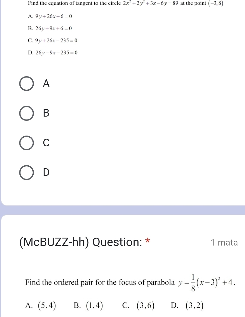 Find the equation of tangent to the circle 2x^2+2y^2+3x-6y=89 at the point (-3,8)
A. 9y+26x+6=0
B. 26y+9x+6=0
C. 9y+26x-235=0
D. 26y-9x-235=0
A
B
C
D
(McBUZZ-hh) Question: * 1 mata
Find the ordered pair for the focus of parabola y= 1/8 (x-3)^2+4.
A. (5,4) B. (1,4) C. (3,6) D. (3,2)