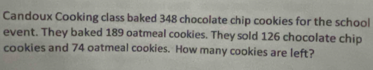 Candoux Cooking class baked 348 chocolate chip cookies for the school 
event. They baked 189 oatmeal cookies. They sold 126 chocolate chip 
cookies and 74 oatmeal cookies. How many cookies are left?