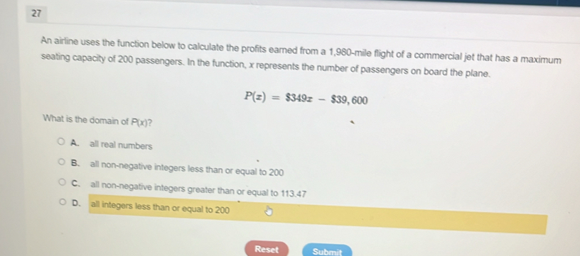 An airline uses the function below to calculate the profits earned from a 1,980-mile flight of a commercial jet that has a maximum
seating capacity of 200 passengers. In the function, x represents the number of passengers on board the plane.
P(x)=$349x-$39,600
What is the domain of P(x) ?
A. all real numbers
B. all non-negative integers less than or equal to 200
C. all non-negative integers greater than or equal to 113.47
D. all integers less than or equal to 200
Reset Submit