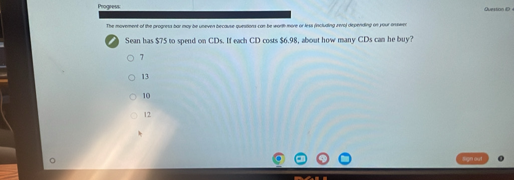 Progress:
Question ID: 
The movement of the progress bar may be uneven because questions can be worth more or less (including zero) depending on your answer.
Sean has $75 to spend on CDs. If each CD costs $6.98, about how many CDs can he buy?
7
13
10
12
Sign out