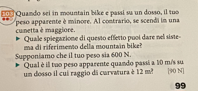 103 Quando sei in mountain bike e passi su un dosso, il tuo 
● 
peso apparente è minore. Al contrario, se scendi in una 
cunetta è maggiore. 
Quale spiegazione di questo effetto puoi dare nel siste- 
ma di riferimento della mountain bike? 
Supponiamo che il tuo peso sia 600 N. 
Qual è il tuo peso apparente quando passi a 10 m/s su 
un dosso il cui raggio di curvatura è 12 m? [90 N]
99