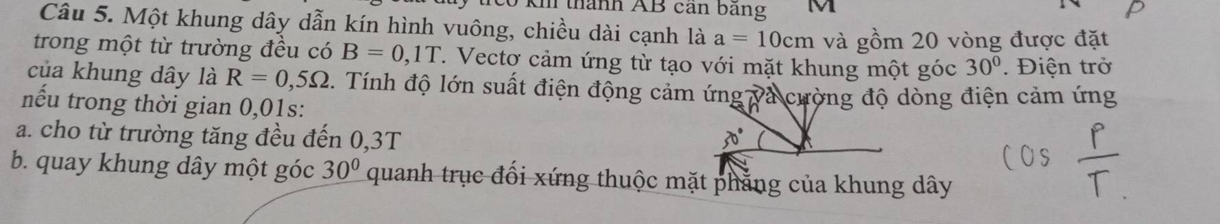 thành AB cần bãng M 
Câu 5. Một khung dây dẫn kín hình vuông, chiều dài cạnh là a=10cm và gồm 20 vòng được đặt 
trong một từ trường đều có B=0,1T T. Vectơ cảm ứng từ tạo với mặt khung một góc 30°. Điện trở 
của khung dây là R=0,5Omega 1. Tính độ lớn suất điện động cảm ứng và cường độ dòng điện cảm ứng 
nếu trong thời gian 0,01s : 
a. cho từ trường tăng đều đến 0,3T
b. quay khung dây một góc 30° quanh trục đổi xứng thuộc mặt phăng của khung dây