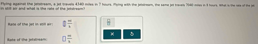 Flying against the jetstream, a jet travels 4340 miles in 7 hours. Flying with the jetstream, the same jet travels 7040 miles in 8 hours. What is the rate of the jet 
in still air and what is the rate of the jetstream? 
Rate of the jet in still air:  mi/b 
 □ /□  
× 5
Rate of the jetstream:  mi/b 