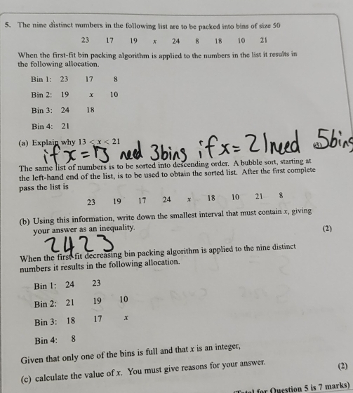 The nine distinct numbers in the following list are to be packed into bins of size 50
23 17 19 x 24 8 18 10 21
When the first-fit bin packing algorithm is applied to the numbers in the list it results in 
the following allocation 
Bin 1: 23 17 8
Bin 2: 19 x 10
Bin 3: 24 18
Bin 4: 21
(a) Explain why 13
The same list of numbers is to be sorted into descending order. A bubble sort, starting at 
the left-hand end of the list, is to be used to obtain the sorted list. After the first complete 
pass the list is
23 19 17 24 x 18 10 21 8
(b) Using this information, write down the smallest interval that must contain x, giving 
your answer as an inequality. (2) 
When the first fit decreasing bin packing algorithm is applied to the nine distinct 
numbers it results in the following allocation. 
Bin 1: 24 23
Bin 2 : 21 19 10
Bin 3: 18 17 x
Bin 4: 8
Given that only one of the bins is full and that x is an integer, 
(c) calculate the value of x. You must give reasons for your answer. (2) 
a for Question 5 is 7 marks)