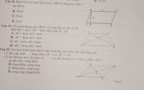 Diện tích của hình bình hành ABCD bảng bao nhiệu ? D. 25 cm
A. 18cm
B. 18cm^2
C. 9cm
D. 9cm^2
Cầu 19, Cho hình thang cân ABCD với cạnh đây là AB và CD.
Biết BD=6cm, BC=4cm. Hãy tính AC, AD.
A. AC=6cm, AD=4cm
B. AC=4cm, AD=6cm
C. AC=6cm, AD=6cm
D. AC=4cm, AD=4cm
Câu 20, Cho hình bình hành ABCD như hình bên, hãy điễn vào chỗ trồng sau: AB=CD, BC=AD
(1) Hai cập cạnh ... bằng nhau
(2) Hai đường chéo cắt nhau tại ..... của mỗi đường OA-OC và OB=OD
A. đổi điện, trung điệm
B. trung điễm, song song
C. bằng nhau, song song
D. song song, trung điểm 
Trang 6