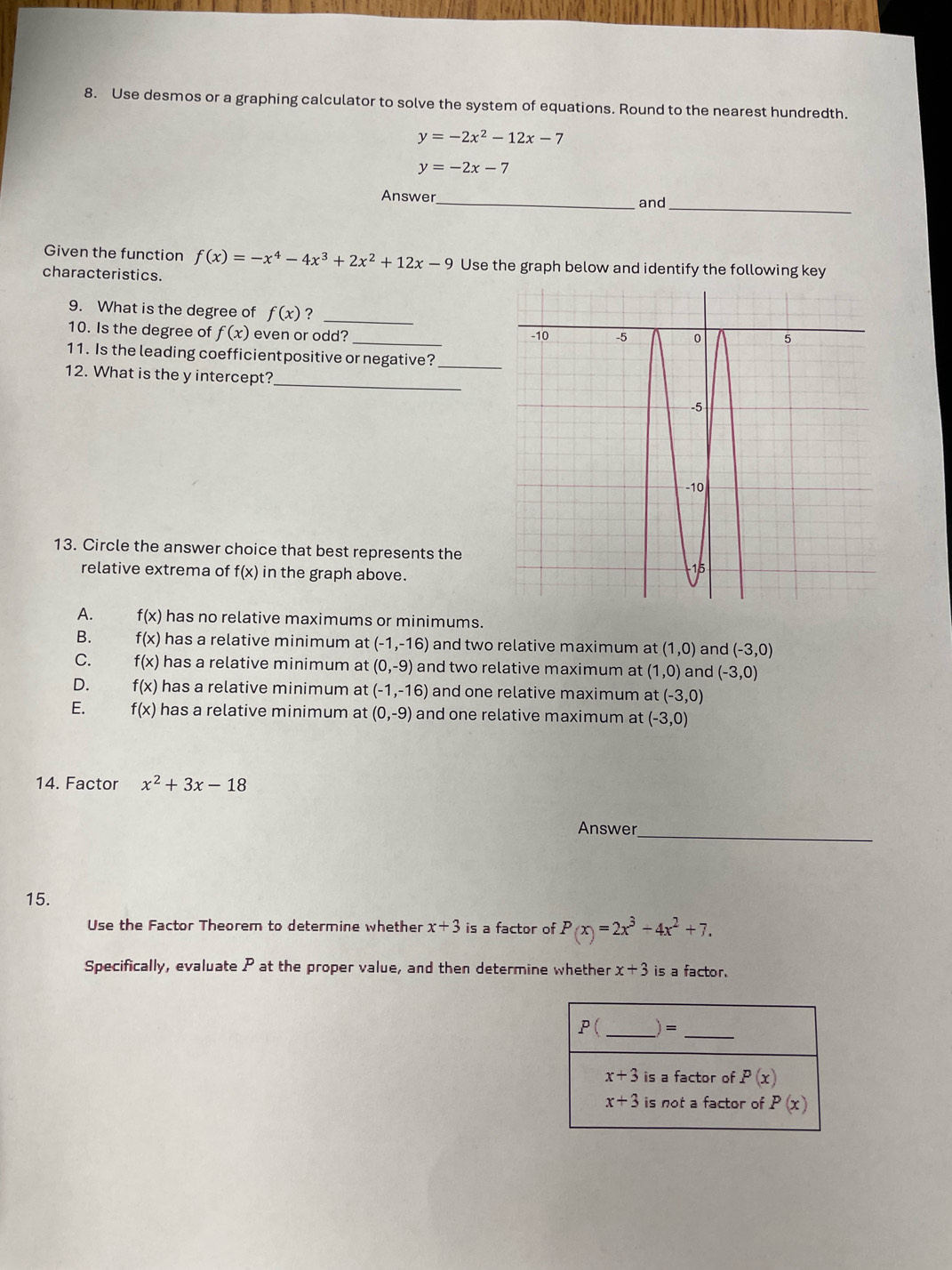 Use desmos or a graphing calculator to solve the system of equations. Round to the nearest hundredth.
y=-2x^2-12x-7
y=-2x-7
_
Answer_ and
Given the function f(x)=-x^4-4x^3+2x^2+12x-9 Use the graph below and identify the following key
characteristics.
9. What is the degree of f(x) ?_
10. Is the degree of f(x) even or odd? _
_
11. Is the leading coefficientpositive or negative?
_
12. What is the y intercept?
13. Circle the answer choice that best represents the
relative extrema of f(x) in the graph above.
A. f(x) has no relative maximums or minimums.
B. f(x) has a relative minimum at (-1,-16) and two relative maximum at (1,0) and (-3,0)
C. f(x) has a relative minimum at (0,-9) and two relative maximum at (1,0) and (-3,0)
D. f(x) has a relative minimum at (-1,-16) and one relative maximum a (-3,0)
E. f(x) has a relative minimum at (0,-9) and one relative maximum at (-3,0)
14. Factor x^2+3x-18
Answer_
15.
Use the Factor Theorem to determine whether x+3 is a factor of P(x)=2x^3-4x^2+7.
Specifically, evaluate P at the proper value, and then determine whether x+3 is a factor.