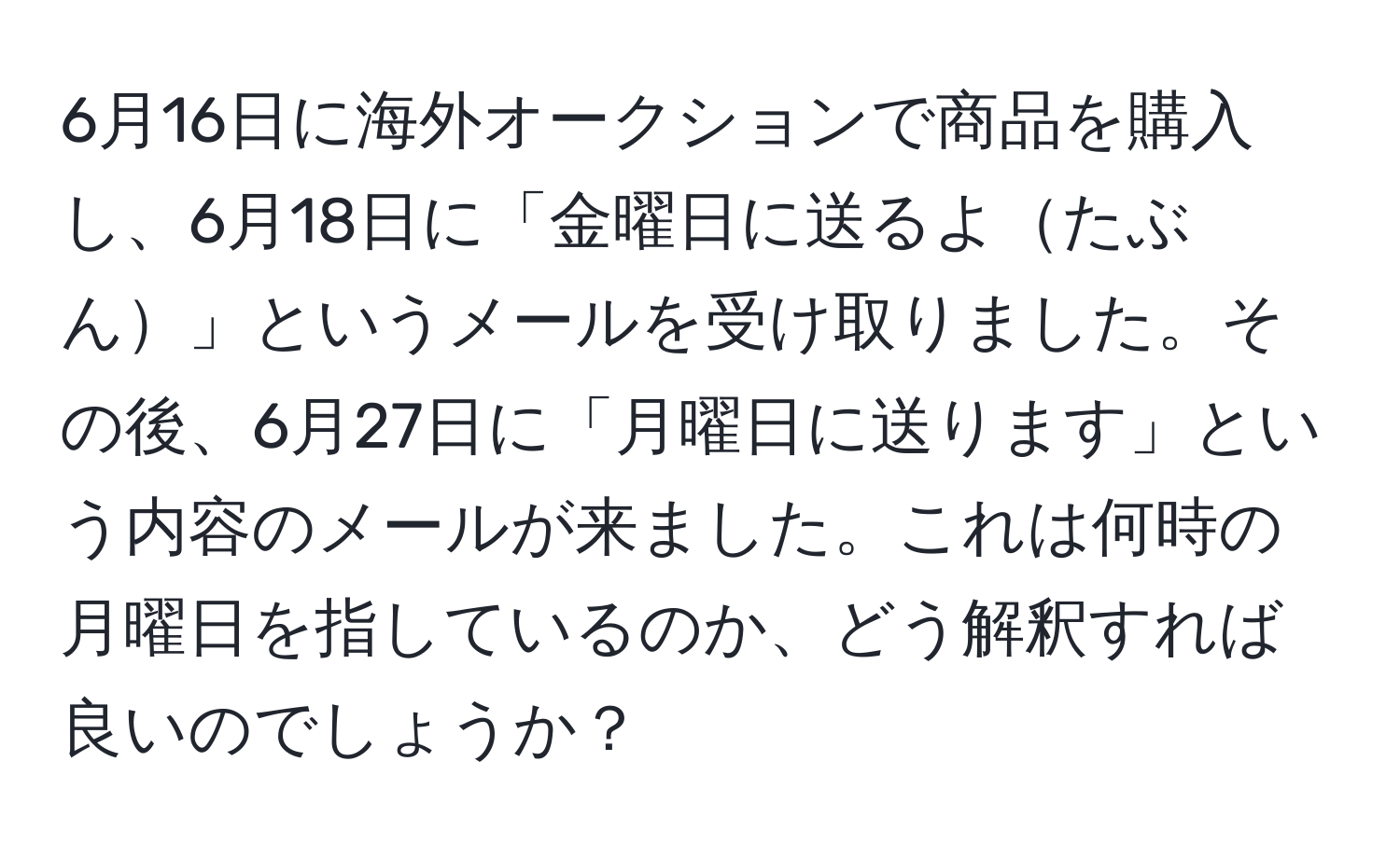 6月16日に海外オークションで商品を購入し、6月18日に「金曜日に送るよたぶん」というメールを受け取りました。その後、6月27日に「月曜日に送ります」という内容のメールが来ました。これは何時の月曜日を指しているのか、どう解釈すれば良いのでしょうか？