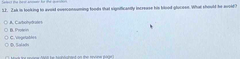Select the best answer for the question.
12. Zak is looking to avoid overconsuming foods that significantly increase his blood glucose. What should he avoid?
A. Carbohydrates
B. Protein
C. Vegetables
D. Salads
Mark for review (Will be highlighted on the review page)