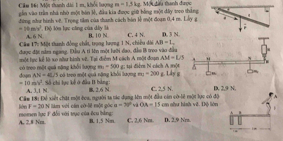 Một thanh dài 1 m, khối lượng m=1,5kg.  Một đầu thanh được
gắn vào trần nhà nhờ một bản lề, đầu kia được giữ bằng một dây treo thắng
đứng như hình vẽ. Trọng tâm của thanh cách bản lề một đoạn 0,4 m. Lấy g d
=10m/s^2. Độ lớn lực căng của dây là P
A. 6 N. B. 10 N. C. 4 N. D. 3 N.
Câu 17: Một thanh đồng chất, trọng lượng 1 N, chiều dài AB=L,
được đặt nằm ngang. Đầu A tì lên một lưỡi dao, đầu B treo vào đầu
một lực kế lò xo như hình vẽ. Tại điểm M cách A một đoạn AM=L/5
có treo một quả nặng khối lượng m_1=500g;; tại điểm N cách A một
đoạn AN=4L/5 có treo một quả nặng khối lượng m_2=200g;. Lấy g
=10m/s^2. Số chi lực kế ở đầu B bằng:
A. 3,1 N. B. 2,6 N. C. 2,5 N. D. 2,9 N.
Câu 18: Để xiết chặt một êcu, người ta tác dụng lên một đầu cán cờ-lê một lực có độ
lớn F=20N làm với cán cờ-lê một góc alpha =70° và OA=15cm như hình vẽ. Độ lớn
momen lực F đối với trục của êcu bằng:
A. 2.8 Nm. B. 1,5 Nm. C. 2,6 Nm. D. 2,9 Nm.