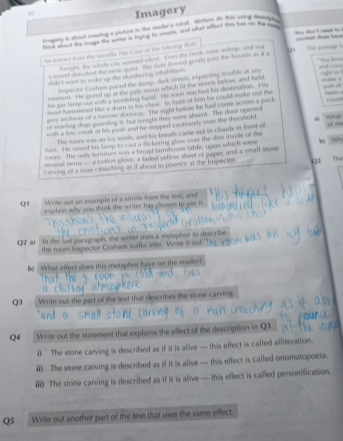 Imagery
magery is about creating a plcture in the reader's mind. Writers do this usling descripe
You don't oaed to !
Think about the image the writer is trying to creste, and what affect this has on the reak
An extract from the novella The Case of the Missing Relic conted does hav The passage b
Tonight, the whole city seemed silent. Even the birds were asleep, and not
*You knos and con 
a sound disturbed the eerie quiet. The river flowed gently past the houses as if u '   
didn't want to wake up the slumbering inhabitants.
Inspector Graham paced the damp, dark streets, expecting trouble at any
moment. He gazed up at the pale moon which fit the streets below, and held right to t maliue a
t wen u
his gas lamp out with a trembling hand. He soon reached his destination. His
heart hammered like a drum in his chest. In front of him he could make out the pan of
grey archway of a narrow doorway. The night before he had come across a pack coun
of snarling dogs guarding it, but tonight they were absent. The door opened
with a low creak at his push and he stepped cautiously over the threshold. What of ma
The room was an icy tomb, and his breath came out in clouds in front of
him. He raised his lamp to cast a flickering glow over the dim inside of the
room. The only furniture was a broad farmhouse table, upon which were
several items — a cotton glove, a faded yellow sheet of paper, and a small stone b wh
carving of a man crouching as if about to pounce at the Inspector
Q2 The
Q1 Write out an example of a simile from the text, and
explain why you think the writer has chosen to use it.
Q2 a) In the last paragraph, the writer uses a metaphor to describe
the room Inspector Graham walks into. Write it out.
b) What effect does this metaphor have on the reader?
Q3 Write out the part of the text that describes the stone carving.
Q4 Write out the statement that explains the effect of the description in Q3.
i) The stone carving is described as if it is alive — this effect is called alliteration.
ii) The stone carving is described as if it is alive — this effect is called onomatopoeia.
iii) The stone carving is described as if it is alive — this effect is called personification.
Q5 Write out another part of the text that uses the same effect.