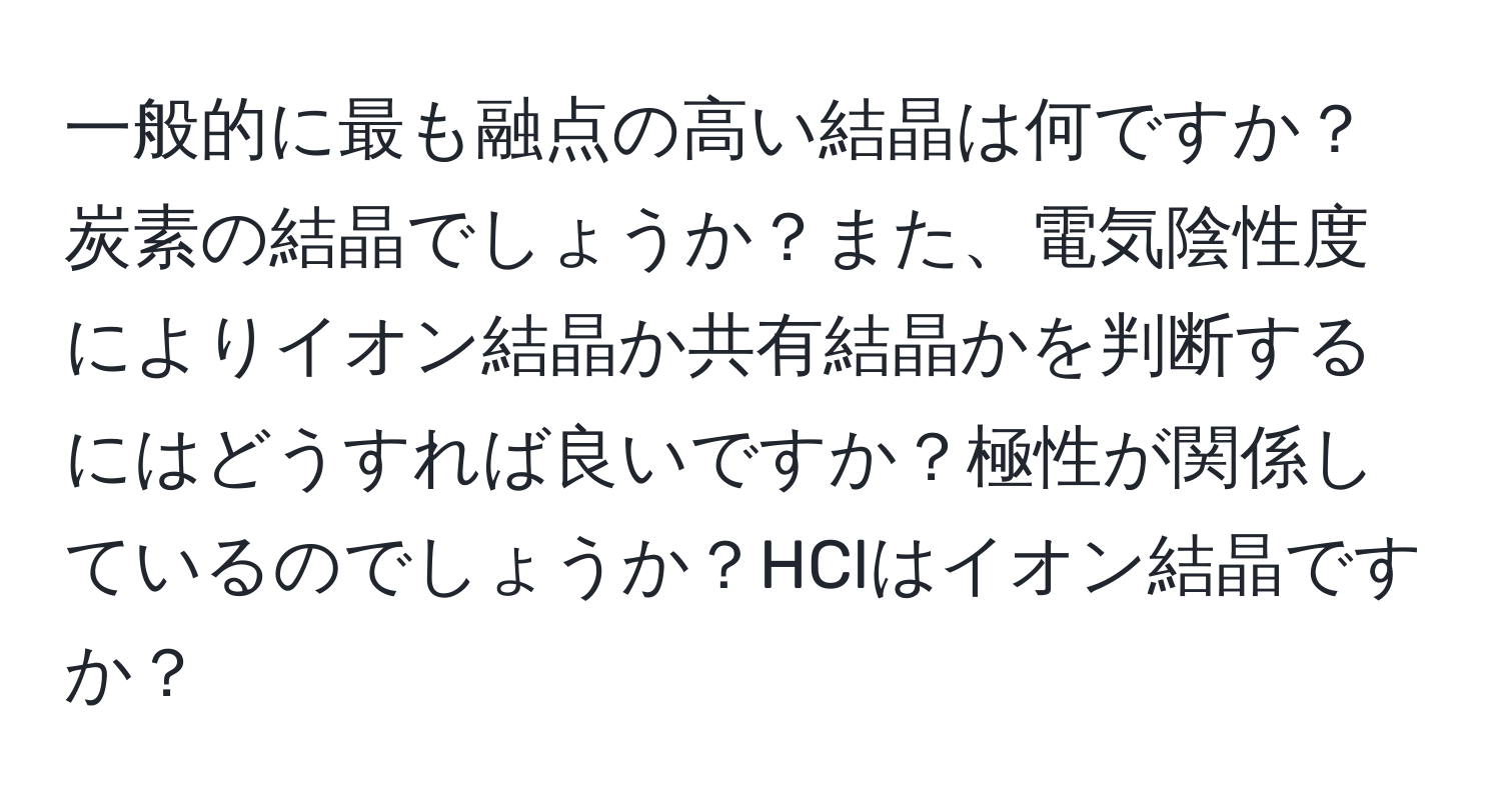 一般的に最も融点の高い結晶は何ですか？炭素の結晶でしょうか？また、電気陰性度によりイオン結晶か共有結晶かを判断するにはどうすれば良いですか？極性が関係しているのでしょうか？HClはイオン結晶ですか？