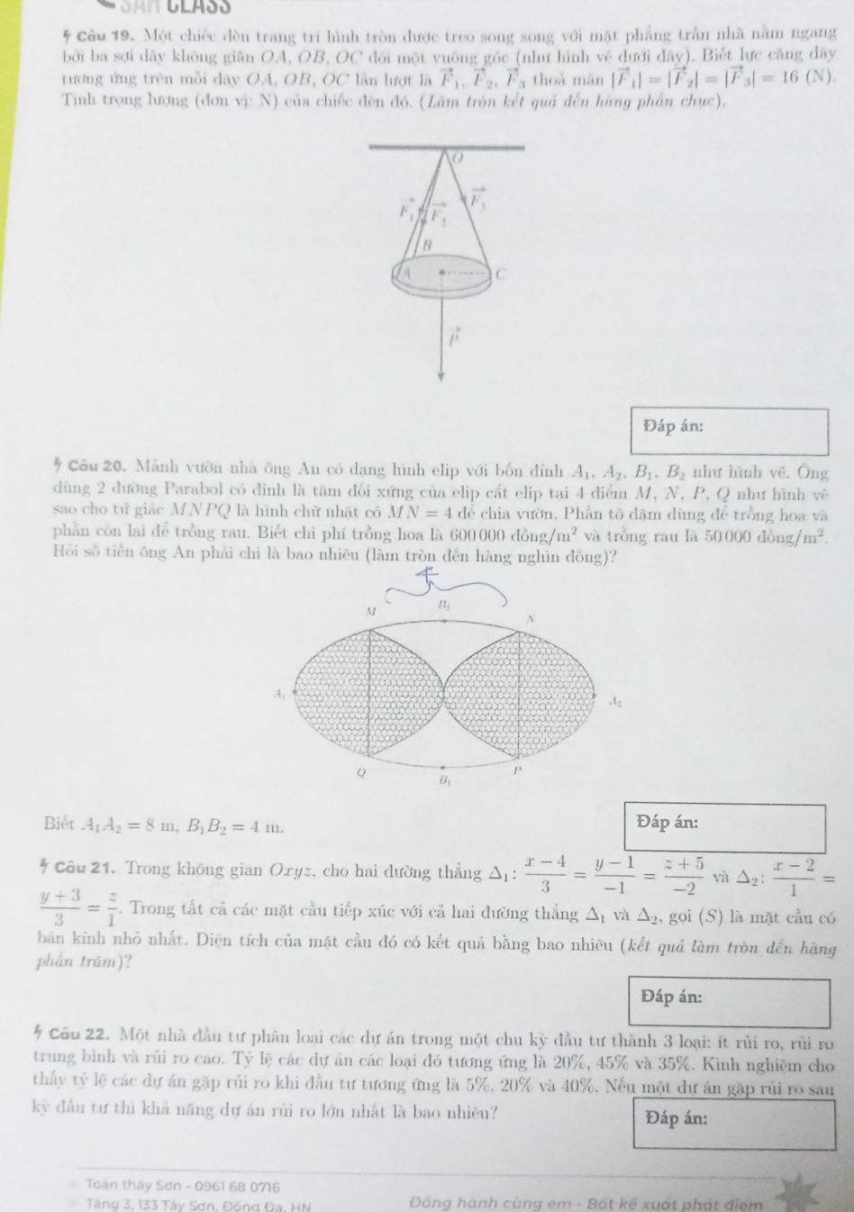 Một chiếc đèn trang trí hình tròn được treo song song với mặt phẳng trần nhà nằm ngang
bởi ba sợi dãy không giān OA, OB, OC dôi một yuống góc (như hình về dưới đãy). Biết lực căng dây
tướng ứng trên mỗi dây OA, OB, OC lần lượt là vector F_1,vector F_2,vector F_3 thoǎ mǎn |vector F_1|=|vector F_2|=|vector F_3|=16 ( N ).
Tính trọng lượng (đơn vị: N) của chiếc đèn đó. (Làm tròn kết quả đến hàng phần chực).
O
vector F_3
F_1 F_1
B
C
vector mu 
Đáp án:
Câu 20. Mãnh vườn nhà ông An có dạng hình elip với bốn đỉnh A_1,A_2,B_1,B_2 như hình yē. Ông
dùng 2 đường Parabol có đỉnh là tâm đổi xứng của elip cất elip tại 4 điểm M, N, P, Q như hình vê
sao cho tử giác MNPQ là hình chữ nhật có MN=4 để chia vườn. Phần tõ dặm dùng để trồng hoa và
phần còn lại đễ trồng rau. Biết chi phí trồng hoa là 600 000dong/m^2 và tróng rau là 50000dong/m^2.
Hồi số tiền ông An phải chi là bao nhiêu (làm tròn đến hàng nghìn đồng)?
Biết A_1A_2=8m,B_1B_2=4m. Đáp án:
Câu 21. Trong không gian Oryz, cho hai dường thẳng Δ:  (x-4)/3 = (y-1)/-1 = (z+5)/-2  và △ _2: (x-2)/1 =
 (y+3)/3 = z/1 . Trong tất cả các mặt cầu tiếp xúc với cả hai đường thắng △ _1 và △ _2, gọi (S) là mặt cầu có
bán kính nhỏ nhất. Diện tích của mặt cầu đó có kết quả bằng bao nhiêu (kết quả làm tròn đến hãng
phần trăm)?
Đáp án:
5 Cầu 22. Một nhà đầu tư phân loại các dự án trong một chu kỳ đầu tư thành 3 loại: ít rủi ro, rũi ro
trung bình và rũi ro cao. Tỷ lệ các dự án các loại đó tương ứng là 20%, 45% và 35%. Kinh nghiệm cho
thấy tỷ lệ các dự án gặp rủi ro khi đầu tư tương ứng là 5%, 20% và 40%. Nếu một dự án gặp rủi ro sau
kỳ đầu tư thì khả năng dự án rũi ro lớn nhất là bao nhiêu? Đáp án:
Toàn tháy Sơn - 0961 68 0716
Tăng 3, 133 Tây Sơn, Đồng Đa. HN Đồng hành cùng em - Bất kế xuất phát điệm