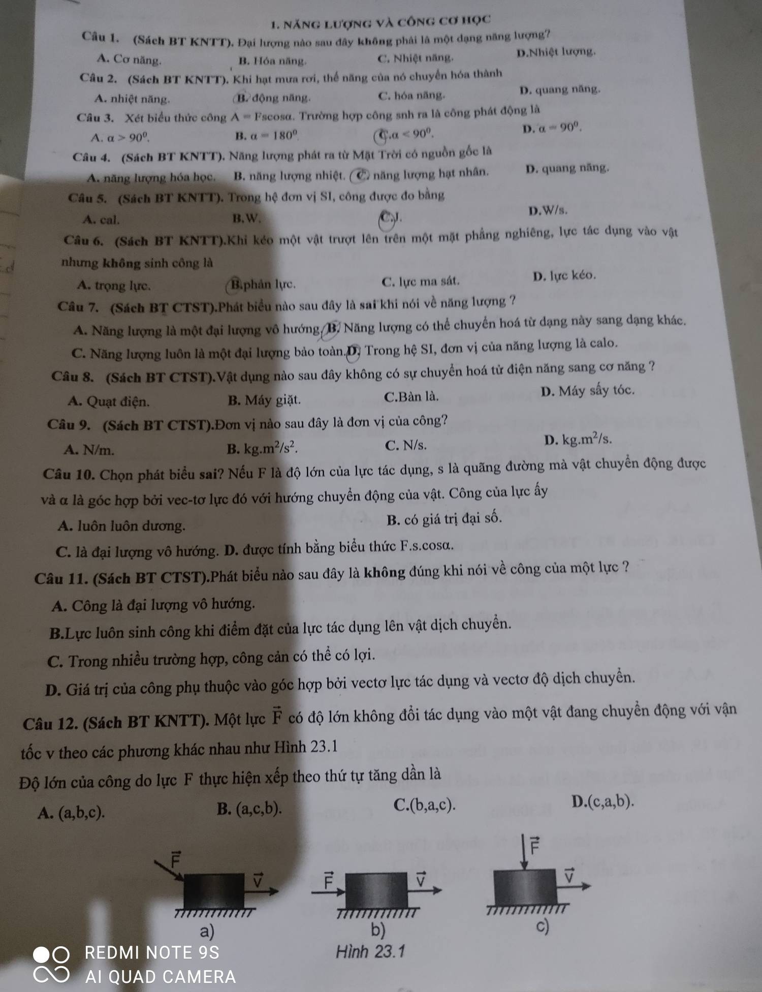 năng lượng và công cơ học
Câu 1. (Sách BT KNTT). Đại lượng nào sau đây không phải là một dạng năng lượng?
A. Cơ năng. B. Hóa năng C. Nhiệt năng. D.Nhiệt lượng.
Câu 2. (Sách BT KNTT). Khi hạt mưa rơi, thế năng của nó chuyển hóa thành
A. nhiệt năng. B động năng. C. hóa năng. D. quang năng.
Câu 3. Xét biểu thức công A=F Tscosα. Trường hợp công snh ra là công phát động là
A. alpha >90^0. B. alpha =180° a<90^0.
D. a=90°.
Câu 4. (Sách BT KNTT). Năng lượng phát ra từ Mặt Trời có nguồn gốc là
A. năng lượng hóa học, B. năng lượng nhiệt. C năng lượng hạt nhân. D. quang năng.
Câu 5. (Sách BT KNTT). Trong hệ đơn vị SI, công được đo bằng
A. cal. B.W. C D.W/s.
Câu 6. (Sách BT KNTT).Khi kéo một vật trượt lên trên một mặt phẳng nghiêng, lực tác dụng vào vật
nhưng không sinh công là
A. trọng lực. B.phản lực. C. lực ma sát. D. lực kéo.
Câu 7. (Sách BT CTST).Phát biểu nào sau đây là sai khi nói về năng lượng ?
A. Năng lượng là một đại lượng vô hướng, B. Năng lượng có thể chuyển hoá từ dạng này sang dạng khác.
C. Năng lượng luôn là một đại lượng bảo toàn.D. Trong hệ SI, đơn vị của năng lượng là calo.
Câu 8. (Sách BT CTST).Vật dụng nào sau đây không có sự chuyển hoá tử điện năng sang cơ năng ?
A. Quạt điện. B. Máy giặt. C.Bàn là. D. Máy sấy tóc.
Câu 9. (Sách BT CTST).Đơn vị nào sau đây là đơn vị của công?
A. N/m. B. kg.m^2/s^2. C. N/s.
D. kg.m^2/s.
Câu 10. Chọn phát biểu sai? Nếu F là độ lớn của lực tác dụng, s là quãng đường mà vật chuyển động được
và α là góc hợp bởi vec-tơ lực đó với hướng chuyển động của vật. Công của lực ấy
A. luôn luôn dương. B. có giá trị đại số.
C. là đại lượng vô hướng. D. được tính bằng biểu thức F.s.cosα.
Câu 11. (Sách BT CTST).Phát biểu nào sau đây là không đúng khi nói về công của một lực ?
A. Công là đại lượng vô hướng.
B.Lực luôn sinh công khi điểm đặt của lực tác dụng lên vật dịch chuyển.
C. Trong nhiều trường hợp, công cản có thể có lợi.
D. Giá trị của công phụ thuộc vào góc hợp bởi vectơ lực tác dụng và vectơ độ dịch chuyển.
Câu 12. (Sách BT KNTT). Một lực vector F có độ lớn không đổi tác dụng vào một vật đang chuyển động với vận
tốc v theo các phương khác nhau như Hình 23.1
Độ lớn của công do lực F thực hiện xếp theo thứ tự tăng dần là
A. (a,b,c). B. (a,c,b). C. (b,a,c). D. (c,a,b).
F
vector V
b)
a)
c)
REDMI NOTE 9S Hình 23.1
AI QUAD CAMERA