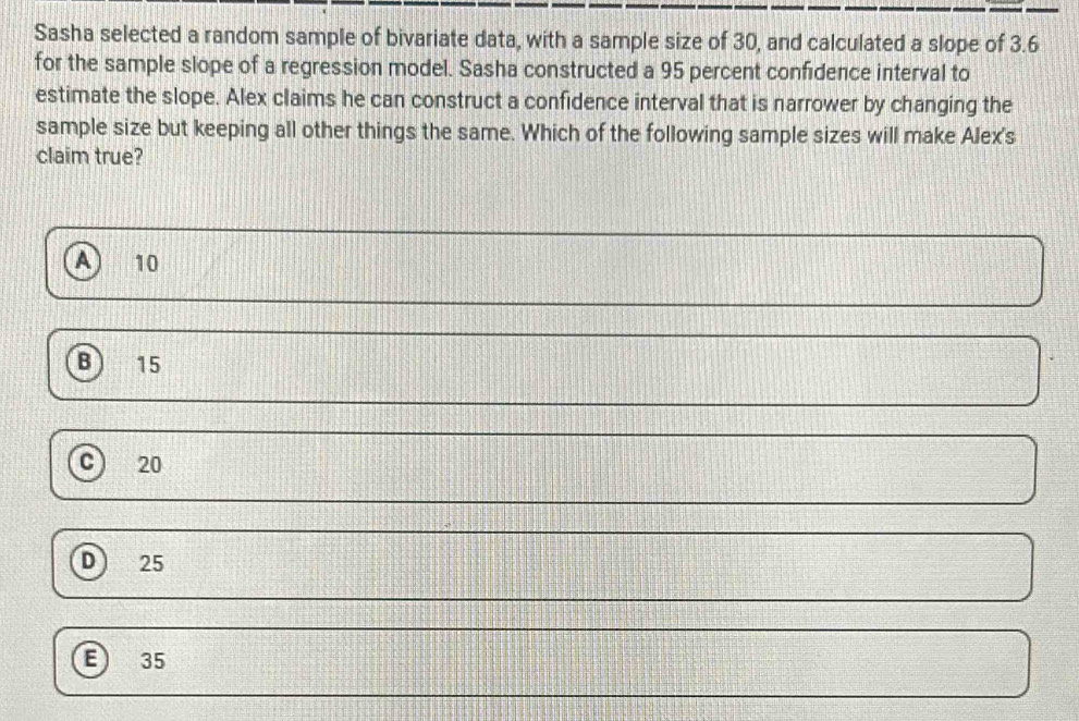 Sasha selected a random sample of bivariate data, with a sample size of 30, and calculated a slope of 3.6
for the sample slope of a regression model. Sasha constructed a 95 percent confidence interval to
estimate the slope. Alex claims he can construct a confidence interval that is narrower by changing the
sample size but keeping all other things the same. Which of the following sample sizes will make Alex's
claim true?
10
B 15
c) 20
D) 25
6 35