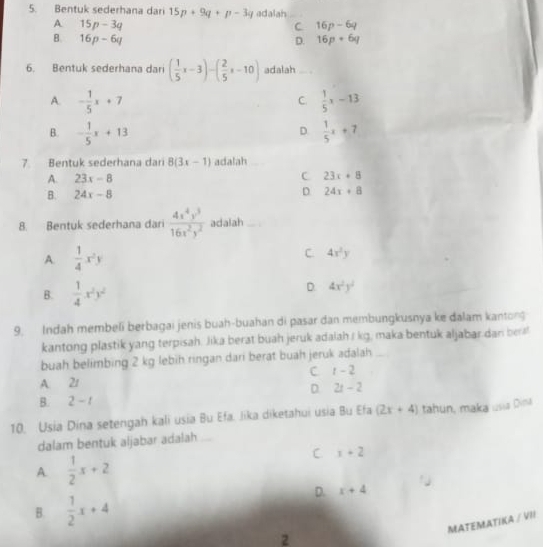 Bentuk sederhana dari 15p+9q+p-3q adalah
A 15p-3q
C 16p-6q
B. 16p-6q D. 16p+6q
6. Bentuk sederhana dari ( 1/5 x-3)-( 2/5 x-10) adalah
A. - 1/5 x+7  1/5 x-13
C.
D.
B. - 1/5 x+13  1/5 x+7
7 Bentuk sederhana dari 8(3x-1) adalah
A. 23x-8 C 23x+8
D
B. 24x-8 24x+8
8. Bentuk sederhana dari  4x^4y^3/16x^2y^2  adalah
A.  1/4 x^2y C. 4x^2y
B.  1/4 x^2y^2
D. 4x^2y^2
9. Indah membeli berbagai jenis buah-buahan di pasar dan membungkusnya ke dalam kantong
kantong plastik yang terpisah. Jika berat buah jeruk adalah r kg, maka bentuk aljabar.dan ber!
buah belimbing 2 kg lebih ringan dari berat buah jeruk adalah
A. 21 C t-2
D 2t-2
B. 2-1
10. Usia Dina setengah kali usia Bu Efa. Jika diketahui usia Bu Efa (2x+4) tahun, maka usia Dina
dalam bentuk aljabar adalah
A.  1/2 x+2
C x+2
B.  1/2 x+4
D. x+4
MATEMATIKA / VII
2