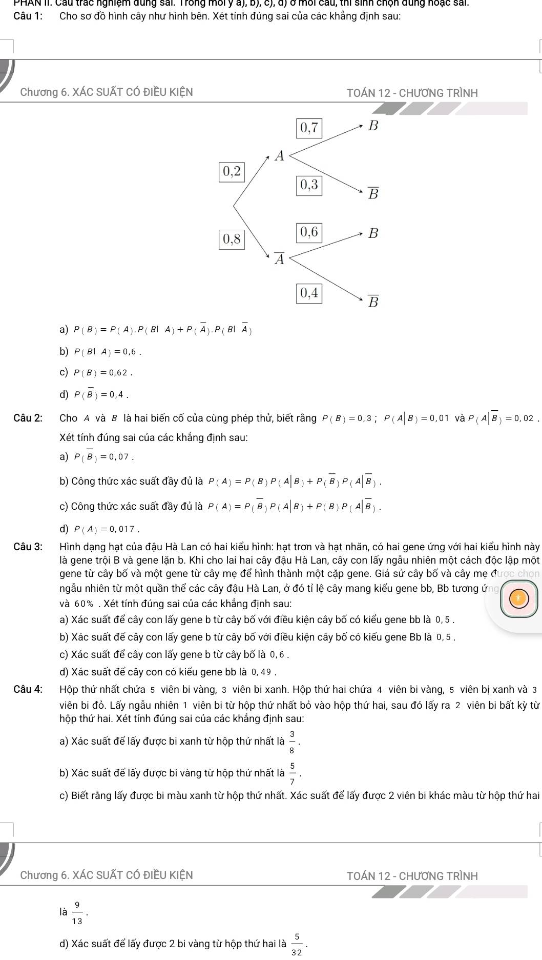 Cho sơ đồ hình cây như hình bên. Xét tính đúng sai của các khẳng định sau:
Chương 6. XÁC SUẤT CÓ ĐIÊU KIỆN TOÁN 12 - CHƯƠNG TRÌNH
a) P(B)=P(A).P(BIA)+P(overline A).P(BIoverline A)
b) P(B|A)=0,6.
c) P(B)=0,62.
d) P(overline B)=0,4.
Câu 2: Cho A và B là hai biến cố của cùng phép thử, biết rằng P(B)=0,3;P(A|B)=0,01 và P(A|overline B)=0,02.
Xét tính đúng sai của các khẳng định sau:
a) P(overline B)=0,07.
b) Công thức xác suất đầy đủ là P(A)=P(B)P(A|B)+P(overline B)P(A|overline B).
c) Công thức xác suất đầy đủ là P(A)=P(overline B)P(A|B)+P(B)P(A|overline B).
d) P(A)=0,017.
Câu 3: Hình dạng hạt của đậu Hà Lan có hai kiểu hình: hạt trơn và hạt nhăn, có hai gene ứng với hai kiểu hình này
là gene trội B và gene lặn b. Khi cho lai hai cây đậu Hà Lan, cây con lấy ngẫu nhiên một cách độc lập một
gene từ cây bố và một gene từ cây mẹ để hình thành một cặp gene. Giả sử cây bố và cây mẹ đư
ngẫu nhiên từ một quần thể các cây đậu Hà Lan, ở đó tỉ lệ cây mang kiểu gene bb, Bb tương ứng
và 60% . Xét tính đúng sai của các khẳng định sau:
a) Xác suất để cây con lấy gene b từ cây bố với điều kiện cây bố có kiểu gene bb là 0, 5 .
b) Xác suất để cây con lấy gene b từ cây bố với điều kiện cây bố có kiểu gene Bb là 0, 5 .
c) Xác suất để cây con lấy gene b từ cây bố là 0, 6 .
d) Xác suất để cây con có kiểu gene bb là 0, 49 .
Câu 4: Hộp thứ nhất chứa 5 viên bi vàng, 3 viên bi xanh. Hộp thứ hai chứa 4 viên bi vàng, 5 viên bị xanh và 3
viên bi đỏ. Lấy ngẫu nhiên 1 viên bi từ hộp thứ nhất bỏ vào hộp thứ hai, sau đó lấy ra 2 viên bi bất kỳ từ
thộp thứ hai. Xét tính đúng sai của các khẳng định sau:
a) Xác suất để lấy được bi xanh từ hộp thứ nhất là  3/8 .
b) Xác suất để lấy được bi vàng từ hộp thứ nhất là  5/7 .
c) Biết rằng lấy được bi màu xanh từ hộp thứ nhất. Xác suất để lấy được 2 viên bi khác màu từ hộp thứ hai
Chương 6. XÁC SUẤT CÓ ĐIềU KIỆN TOÁN 12 - CHƯƠNG TRÌNH
L  9/13 .
d) Xác suất để lấy được 2 bi vàng từ hộp thứ hai là  5/32 .