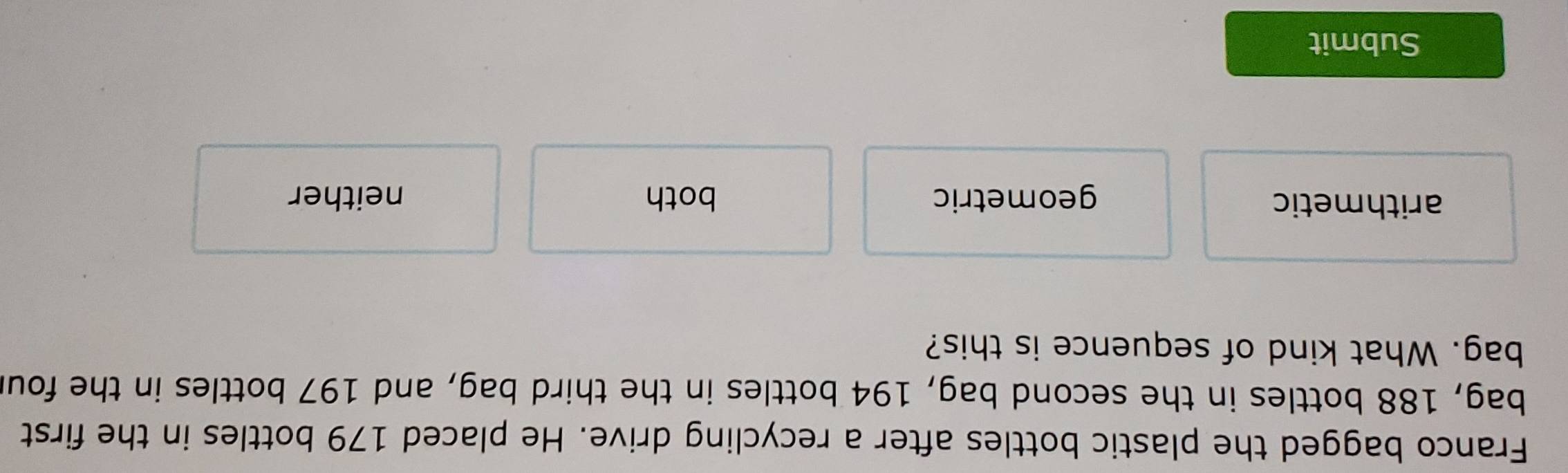 Franco bagged the plastic bottles after a recycling drive. He placed 179 bottles in the first
bag, 188 bottles in the second bag, 194 bottles in the third bag, and 197 bottles in the fou
bag. What kind of sequence is this?
arithmetic geometric both neither
Submit