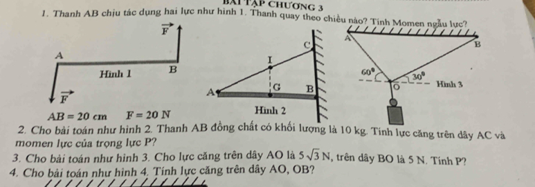 bàiTập chương 3
1. Thanh AB chịu tác dụng hai lực như hình 1. Thanh quay theo chiều nào? Tính Momen ngẫu lực?
AB=20cm F=20N
2. Cho bài toán như hình 2. Thanh AB đồng chất có khối lượng là 10 kg. Tính lực căng trên dây AC và
momen lực của trọng lực P?
3. Cho bài toán như hình 3. Cho lực căng trên dây AO là 5sqrt(3)N , trên dây BO là 5 N. Tính P?
4. Cho bài toán như hình 4. Tính lực căng trên dây AO, OB?