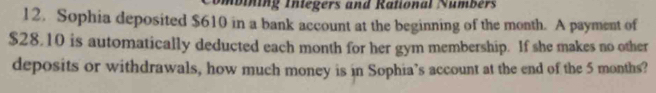 mbining Integers and Rational Numbers 
12. Sophia deposited $610 in a bank account at the beginning of the month. A payment of
$28.10 is automatically deducted each month for her gym membership. If she makes no other 
deposits or withdrawals, how much money is in Sophia’s account at the end of the 5 months?