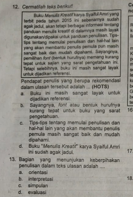 Cermatilah teks berikut!
C
n
Buku Menulis Kreatif karya Syaiful Amri yang
terbit pada tahun 2015 ini sebenarnya sudah
agak jadul, akan tetapi berbagai informasi tentang R
panduan menulis kreatif di dalamnya masih layak k
digunakan/dipakai untuk panduan penulisan. Tips- l
tips tentang memulai penulisan dan hal-hal lain
yang akan membantu penulis pemula pun masih π
sangat baik dan mudah dipahami. Sayangnya, K
pemilihan font (bentuk hurufnya) memang kurang
tepat untuk sajian yang sarat pengetahuan ini. m
Tetapi selebihnya, buku ini masih sangat layak
untuk dijadikan referensi.
le
Pendapat penulis yang berupa rekomendasi k
dalam ulasan tersebut adalah ... (HOTS) b
a. Buku ini masih sangat layak untuk G
dijadikan referensi
b
b. Sayangnya, font atau bentuk hurufnya te
kurang tepat untuk buku yang sarat 16
pengetahuan.
c. Tips-tips tentang memulai penulisan dan
hal-hal lain yang akan membantu penulis
pemula masih sangat baik dan mudah 
dipahami.
d. Buku *Menulis Kreatif'' karya Syaiful Amri
ini sudah agak jadul.
17
13. Bagian yang menunjukan keberpihakan
penulisan dalam teks ulasan adalah ....
a. orientasi
b. interpretasi
18
c. simpulan
d. evaluasi