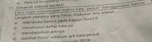 Pencuri itu sedang u
11. Simaklah kalimat berikut!
Aris ingin menemukan makna kata "peduli" menggunakan kamus.
Langkah pertama yang harus dilakukan Aris adalah ....
a. membuka kamus pada bagian huruf P.
b. menelusuri daftar kata pe
c. mendapatkan artinya
d. melihat huruf sebelum arti kata peduli
rnola SPOK ....