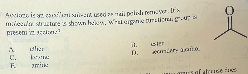 Acetone is an excellent solvent used as nail polish remover. It’s 
molecular structure is shown below. What organic functional group is
present in acetone?
A. ether B. ester
D. secondary alcohol
C. ketone
E. amide
y grams of gluçose does