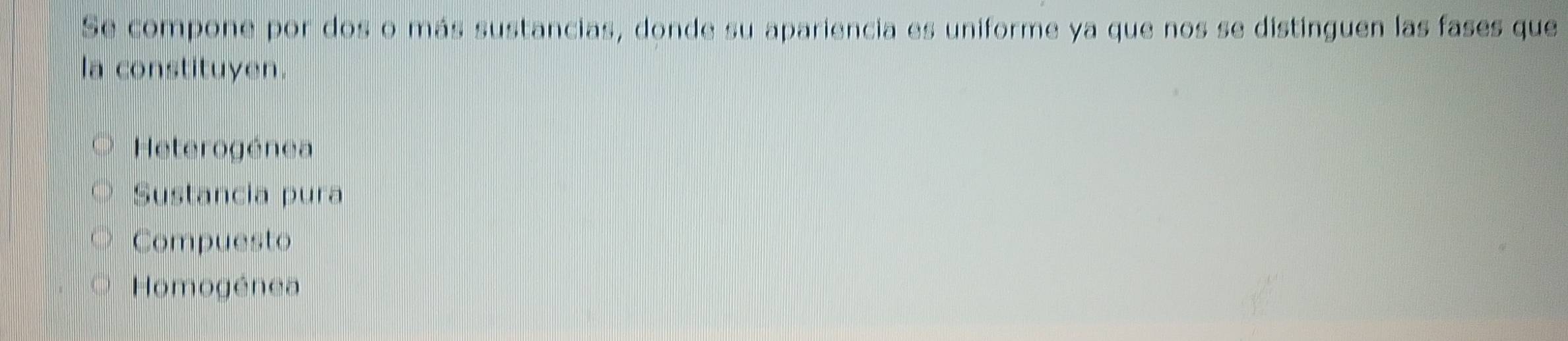 Se compone por dos o más sustancias, donde su apariencia es uniforme ya que nos se distinguen las fases que
la constituyen.
Heterogénea
Sustancia pura
Compuesto
Homogénea