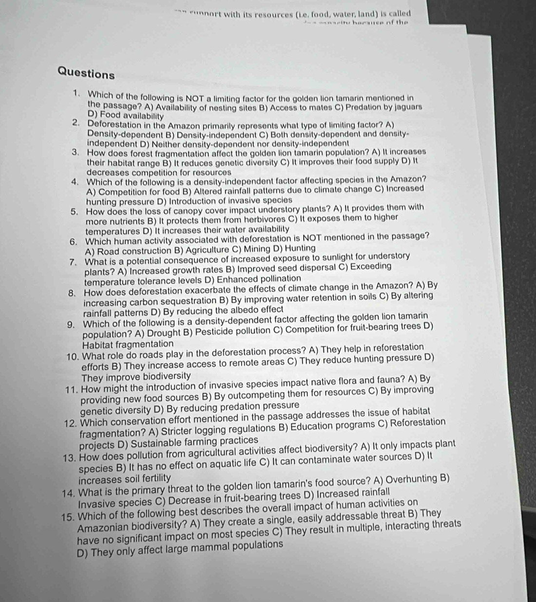 "`” “unnort with its resources (i.e. food, water, land) is called
e a r it berause of th 
Questions
1. Which of the following is NOT a limiting factor for the golden lion tamarin mentioned in
the passage? A) Availability of nesting sites B) Access to mates C) Predation by jaguars
D) Food availability
2. Deforestation in the Amazon primarily represents what type of limiting factor? A)
Density-dependent B) Density-independent C) Both density-dependent and density-
independent D) Neither density-dependent nor density-independent
3. How does forest fragmentation affect the golden lion tamarin population? A) It increases
their habitat range B) It reduces genetic diversity C) It improves their food supply D) It
decreases competition for resources
4. Which of the following is a density-independent factor affecting species in the Amazon?
A) Competition for food B) Altered rainfall patterns due to climate change C) Increased
hunting pressure D) Introduction of invasive species
5. How does the loss of canopy cover impact understory plants? A) It provides them with
more nutrients B) It protects them from herbivores C) It exposes them to higher
temperatures D) It increases their water availability
6. Which human activity associated with deforestation is NOT mentioned in the passage?
A) Road construction B) Agriculture C) Mining D) Hunting
7. What is a potential consequence of increased exposure to sunlight for understory
plants? A) Increased growth rates B) Improved seed dispersal C) Exceeding
temperature tolerance levels D) Enhanced pollination
8. How does deforestation exacerbate the effects of climate change in the Amazon? A) By
increasing carbon sequestration B) By improving water retention in soils C) By altering
rainfall patterns D) By reducing the albedo effect
9. Which of the following is a density-dependent factor affecting the golden lion tamarin
population? A) Drought B) Pesticide pollution C) Competition for fruit-bearing trees D)
Habitat fragmentation
10. What role do roads play in the deforestation process? A) They help in reforestation
efforts B) They increase access to remote areas C) They reduce hunting pressure D)
They improve biodiversity
11. How might the introduction of invasive species impact native flora and fauna? A) By
providing new food sources B) By outcompeting them for resources C) By improving
genetic diversity D) By reducing predation pressure
12. Which conservation effort mentioned in the passage addresses the issue of habitat
fragmentation? A) Stricter logging regulations B) Education programs C) Reforestation
projects D) Sustainable farming practices
13. How does pollution from agricultural activities affect biodiversity? A) It only impacts plant
species B) It has no effect on aquatic life C) It can contaminate water sources D) It
increases soil fertility
14. What is the primary threat to the golden lion tamarin's food source? A) Overhunting B)
Invasive species C) Decrease in fruit-bearing trees D) Increased rainfall
15. Which of the following best describes the overall impact of human activities on
Amazonian biodiversity? A) They create a single, easily addressable threat B) They
have no significant impact on most species C) They result in multiple, interacting threats
D) They only affect large mammal populations