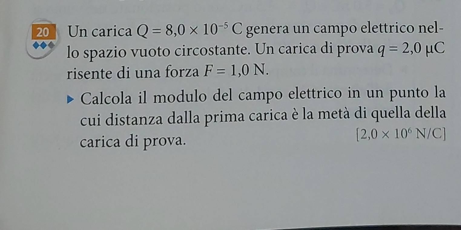 Un carica Q=8,0* 10^(-5)C genera un campo elettrico nel- 
lo spazio vuoto circostante. Un carica di prova q=2,0mu C
risente di una forza F=1,0N. 
Calcola il modulo del campo elettrico in un punto la 
cui distanza dalla prima carica è la metà di quella della 
carica di prova.
[2,0* 10^6N/C]