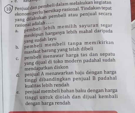 Penjual dan pembeli dalam melakukan kegiatan
ekonomi perlu bersikap rasional. Tindakan tepat
yang dilakukan pembeli atau penjual secara
rasional adalah . . . .
a. pembeli lebih memilih sayuran segar
yang sudah layu meskipun harganya lebih mahal daripada
b. pembeli membeli tanpa memikirkan
manfaat barang yang telah dibeli
c. pembeli menawar harga tas dan sepatu
yang dijual di toko modern padahal sudah
mendapatkan diskon
d. penjual A menawarkan baju dengan harga
tinggi dibandingkan penjual B padahal
kualitas lebih rendah
e. penjual membeli bahan baku dengan harga
tinggi untuk diolah dan dijual kembali
dengan harga rendah