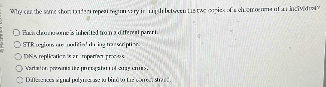 Why can the same short tandem repeat region vary in length between the two copies of a chromosome of an individual?
Each chromosome is inherited from a different parent.
STR regions are modified during transcription.
DNA replication is an imperfect process.
Variation prevents the propagation of copy errors.
Differences signal polymerase to bind to the correct strand.