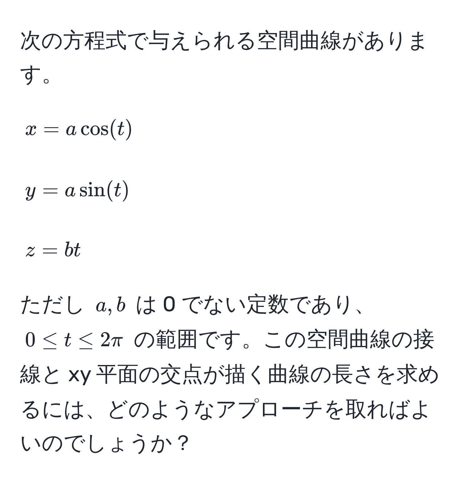 次の方程式で与えられる空間曲線があります。  
[
x = a cos(t) 
]  
[
y = a sin(t) 
]  
[
z = bt 
]  
ただし $a,b$ は 0 でない定数であり、$0 ≤ t ≤ 2π$ の範囲です。この空間曲線の接線と xy 平面の交点が描く曲線の長さを求めるには、どのようなアプローチを取ればよいのでしょうか？