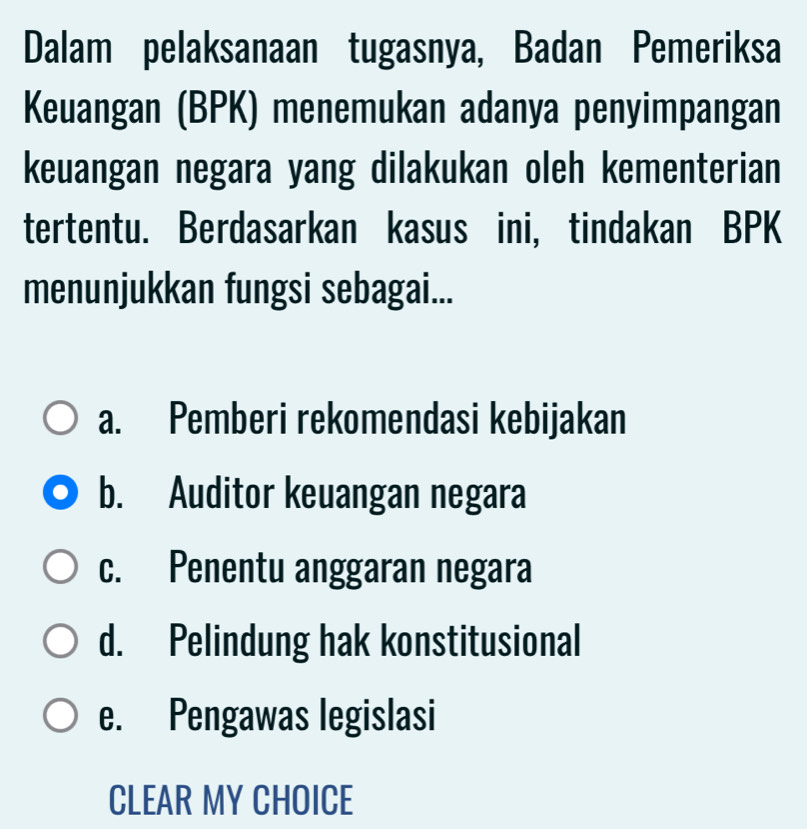 Dalam pelaksanaan tugasnya, Badan Pemeriksa
Keuangan (BPK) menemukan adanya penyimpangan
keuangan negara yang dilakukan oleh kementerian
tertentu. Berdasarkan kasus ini, tindakan BPK
menunjukkan fungsi sebagai...
a. Pemberi rekomendasi kebijakan
b. Auditor keuangan negara
c. Penentu anggaran negara
d. Pelindung hak konstitusional
e. Pengawas legislasi
CLEAR MY CHOICE