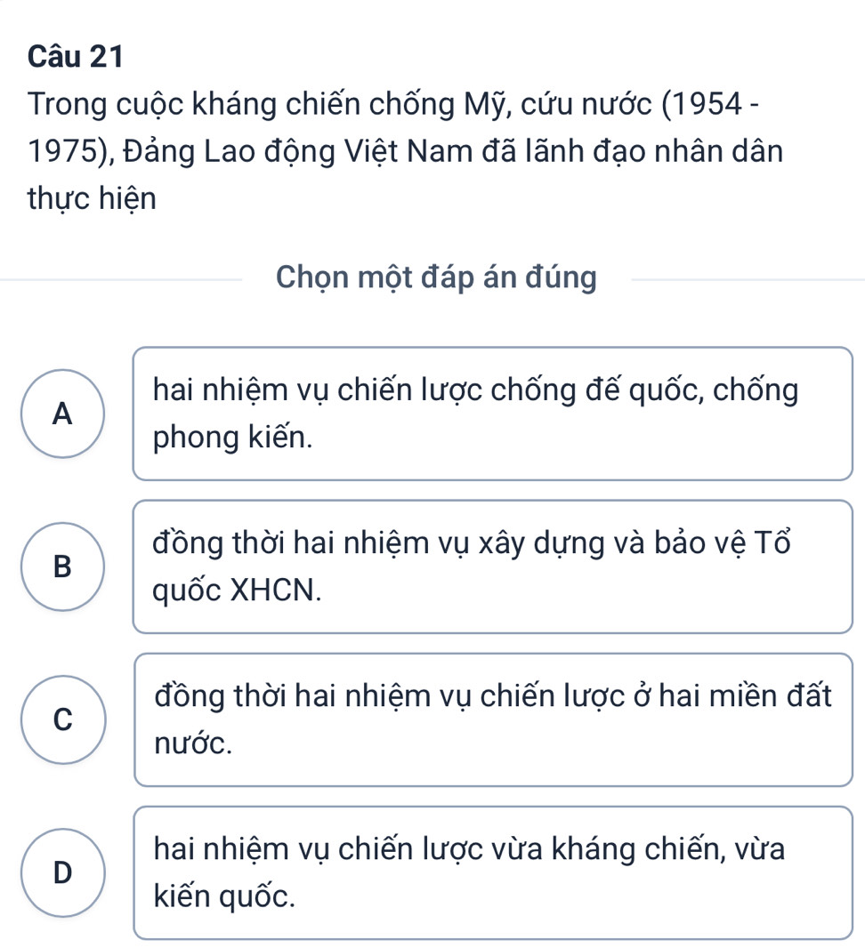 Trong cuộc kháng chiến chống Mỹ, cứu nước (1954 -
1975), Đảng Lao động Việt Nam đã lãnh đạo nhân dân
thực hiện
Chọn một đáp án đúng
hai nhiệm vụ chiến lược chống đế quốc, chống
A
phong kiến.
đồng thời hai nhiệm vụ xây dựng và bảo vệ Tổ
B
quốc XHCN.
đồng thời hai nhiệm vụ chiến lược ở hai miền đất
C
nước.
hai nhiệm vụ chiến lược vừa kháng chiến, vừa
D
kiến quốc.