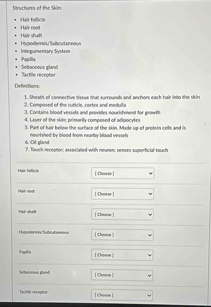 Structures of the Skin: 
Hair follicle 
Hair root 
Hair shaft 
Hypodermis/Subcutaneous 
Integumentary System 
Papilla 
Sebaceous gland 
Tactile receptor 
Defnitions: 
1. Sheath of connective tissue that surrounds and anchors each hair into the skin 
2. Composed of the cuticle, cortex and medulla 
3. Contains blood vessels and provides nourishment for growth 
4. Layer of the skin; primarily composed of adipocytes 
5. Part of hair below the surface of the skin. Made up of protein cells and is 
nourished by blood from nearby blood vessels 
6. Oil gland 
7. Touch receptor; associated with neuron; senses superfcial touch 
Hair follicle [ Choose ] 
Hair root [ Choose ] 
Hair shaft 
[ Choose ] 
Hypodermis/Subcutaneous [ Choose ] 
Papilla [ Choose ] 
Sebaceous gland [ Choose ] 
Tactile receptor [ Choose ]