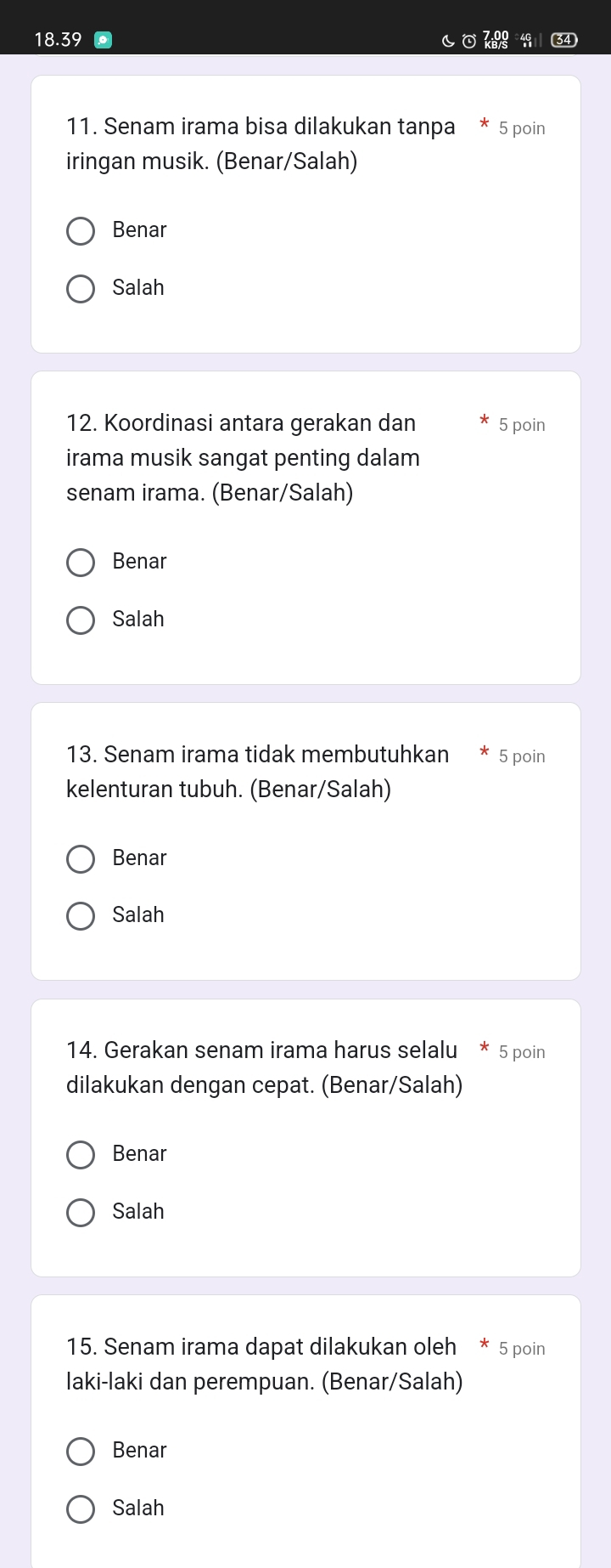 18. 39 40 34
11. Senam irama bisa dilakukan tanpa 5 poin
iringan musik. (Benar/Salah)
Benar
Salah
12. Koordinasi antara gerakan dan 5 poin
irama musik sangat penting dalam
senam irama. (Benar/Salah)
Benar
Salah
13. Senam irama tidak membutuhkan 5 poin
kelenturan tubuh. (Benar/Salah)
Benar
Salah
14. Gerakan senam irama harus selalu * 5 poin
dilakukan dengan cepat. (Benar/Salah)
Benar
Salah
15. Senam irama dapat dilakukan oleh * 5 poin
laki-laki dan perempuan. (Benar/Salah)
Benar
Salah