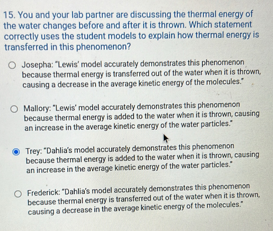 You and your lab partner are discussing the thermal energy of
the water changes before and after it is thrown. Which statement
correctly uses the student models to explain how thermal energy is
transferred in this phenomenon?
Josepha: “Lewis’ model accurately demonstrates this phenomenon
because thermal energy is transferred out of the water when it is thrown,
causing a decrease in the average kinetic energy of the molecules.”
Mallory: “Lewis’ model accurately demonstrates this phenomenon
because thermal energy is added to the water when it is thrown, causing
an increase in the average kinetic energy of the water particles.”
Trey: “Dahlia’s model accurately demonstrates this phenomenon
because thermal energy is added to the water when it is thrown, causing
an increase in the average kinetic energy of the water particles."
Frederick: “Dahlia’s model accurately demonstrates this phenomenon
because thermal energy is transferred out of the water when it is thrown,
causing a decrease in the average kinetic energy of the molecules."