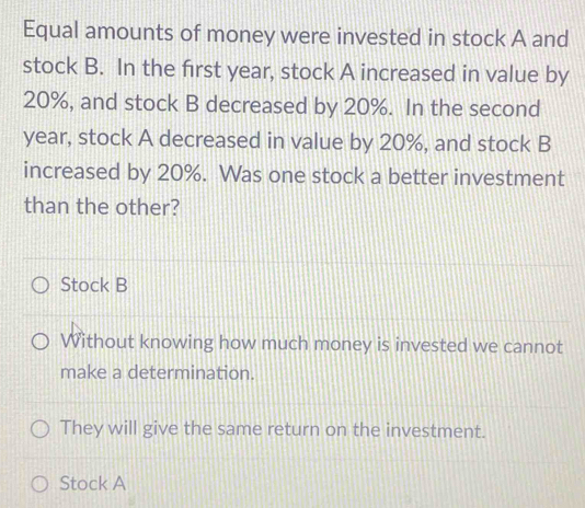 Equal amounts of money were invested in stock A and
stock B. In the first year, stock A increased in value by
20%, and stock B decreased by 20%. In the second
year, stock A decreased in value by 20%, and stock B
increased by 20%. Was one stock a better investment
than the other?
Stock B
Without knowing how much money is invested we cannot
make a determination.
They will give the same return on the investment.
Stock A