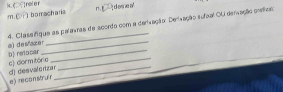 k. ( )reler
m.( ) borracharia n. ( )desleal
4. Classifique as palavras de acordo com a derivação: Derivação sufixal OU derivação prefixal:
a) desfazer
_
b) retocar
_
c) dormitório
_
d) desvalorizar
e) reconstruir
_