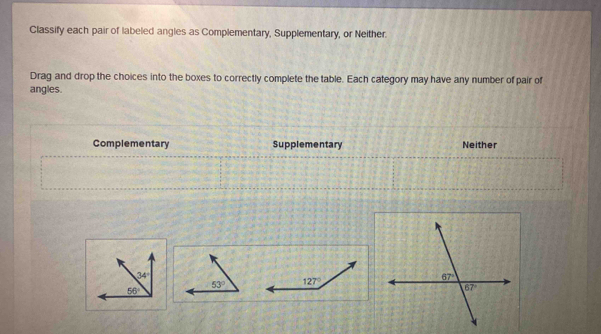 Classify each pair of labeled angles as Complementary, Supplementary, or Neither.
Drag and drop the choices into the boxes to correctly complete the table. Each category may have any number of pair of
angles.
Complementary Supplementary Neither
127°