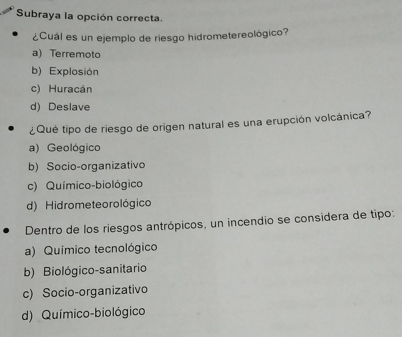 Subraya la opción correcta.
¿Cuál es un ejemplo de riesgo hidrometereológico?
a) Terremoto
b) Explosión
c) Huracán
d) Deslave
¿ Qué tipo de riesgo de origen natural es una erupción volcánica?
a) Geológico
b) Socio-organizativo
c) Químico-biológico
d) Hidrometeo rológico
Dentro de los riesgos antrópicos, un incendio se considera de tipo:
a) Químico tecnológico
b) Biológico-sanitario
c) Socio-organizativo
d) Químico-biológico