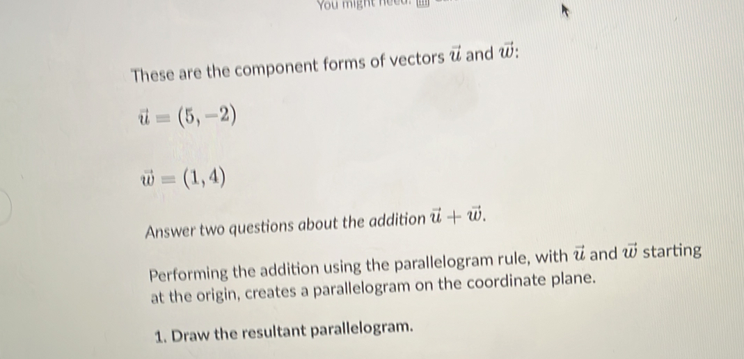 You might neeu 
These are the component forms of vectors vector u and vector w
vector u=(5,-2)
vector w=(1,4)
Answer two questions about the addition vector u+vector w. 
Performing the addition using the parallelogram rule, with vector u and vector w starting 
at the origin, creates a parallelogram on the coordinate plane. 
1. Draw the resultant parallelogram.