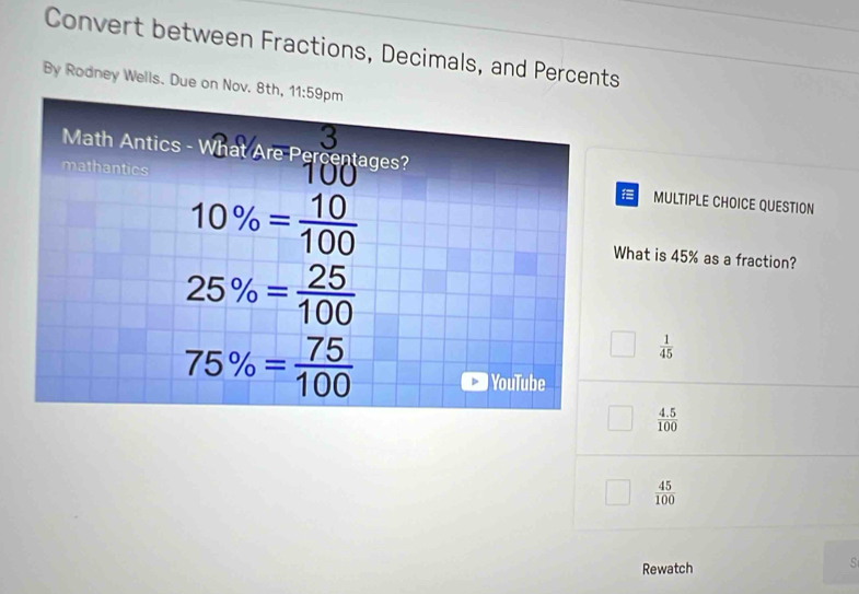 Convert between Fractions, Decimals, and Percents
By Rodney Wells. Due on Nov. 8
MULTIPLE CHOICE QUESTION
hat is 45% as a fraction?
 1/45 
 (4.5)/100 
 45/100 
Rewatch
S