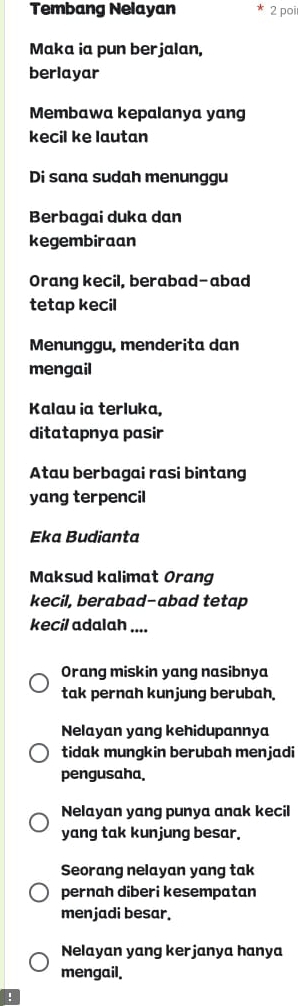 Tembang Nelayan 2 poi
Maka ia pun berjalan,
berlayar
Membawa kepalanya yang
kecil ke lautan
Di sana sudah menunggu
Berbagai duka dan
kegembiraan
Orang kecil, berabad-abad
tetap kecil
Menunggu, menderita dan
mengail
Kalau ia terluka,
ditatapnya pasir
Atau berbagai rasi bintang
yang terpencil
Eka Budianta
Maksud kalimat Orang
kecil, berabad-abad tetap
kecil adalah ....
Orang miskin yang nasibnya
tak pernah kunjung berubah.
Nelayan yang kehidupannya
tidak mungkin berubah menjadi
pengusaha.
Nelayan yang punya anak kecil
yang tak kunjung besar.
Seorang nelayan yang tak
pernah diberi kesempatan
menjadi besar.
Nelayan yang kerjanya hanya
mengail.