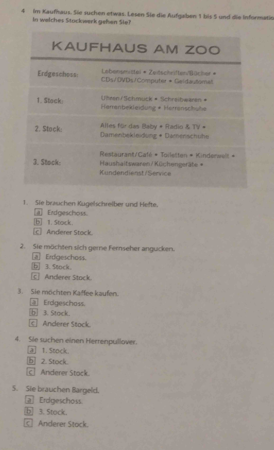 Im Kaufhaus. Sie suchen etwas. Lesen Sie die Aufgaben 1 bis 5 und die Informatio
In welches Stockwerk gehen Sie?
1. Sie brauchen Kugelschreiber und Hefte.
a Erdgeschoss.
b 1. Stock.
Anderer Stock.
2. Sie möchten sich gerne Fernseher angucken.
a Erdgeschoss.
b 3. Stock.
Anderer Stock.
3. Sie möchten Kaffee kaufen.
a Erdgeschoss.
b 3. Stock.
c Anderer Stock.
4. Sie suchen einen Herrenpullover.
a 1. Stock.
b 2. Stock.
c Anderer Stock.
5. Sie brauchen Bargeld.
Erdgeschoss.
b 3. Stock.
Anderer Stock.