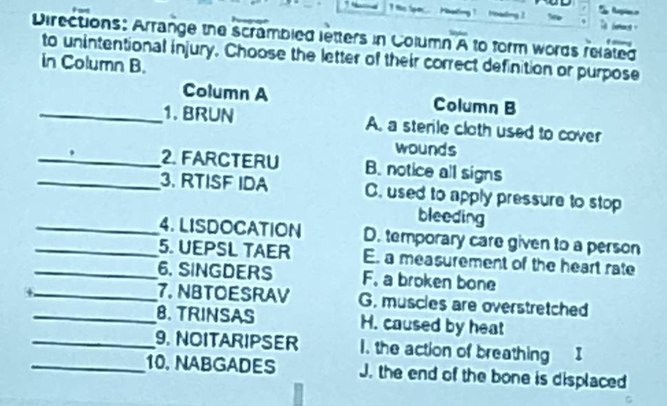 Directions: Arrange the scrambled letters in Column overline A to form words related 
to unintentional injury. Choose the letter of their correct definition or purpose
in Column B.
Column A Column B
_1. BRUN A. a sterile cloth used to cover
wounds
_2. FARCTERU B. notice all signs
_3. RTISF IDA C. used to apply pressure to stop
bleeding
_4. LISDOCATION D. temporary care given to a person
_5. UEPSL TAER E. a measurement of the heart rate
_6. SINGDERS F. a broken bone
_7. NBTOESRAV G. muscles are overstretched
_8. TRINSAS H. caused by heat
_9. NOITARIPSER 1. the action of breathing I
_10. NABGADES J. the end of the bone is displaced