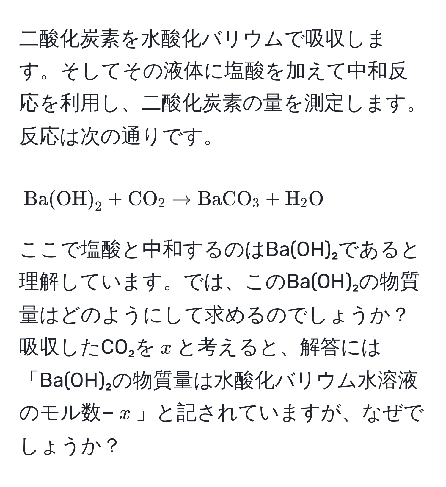 二酸化炭素を水酸化バリウムで吸収します。そしてその液体に塩酸を加えて中和反応を利用し、二酸化炭素の量を測定します。反応は次の通りです。  
[
Ba(OH)_2 + CO_2 arrow BaCO_3 + H_2O
]  
ここで塩酸と中和するのはBa(OH)₂であると理解しています。では、このBa(OH)₂の物質量はどのようにして求めるのでしょうか？吸収したCO₂を$x$と考えると、解答には「Ba(OH)₂の物質量は水酸化バリウム水溶液のモル数−$x$」と記されていますが、なぜでしょうか？