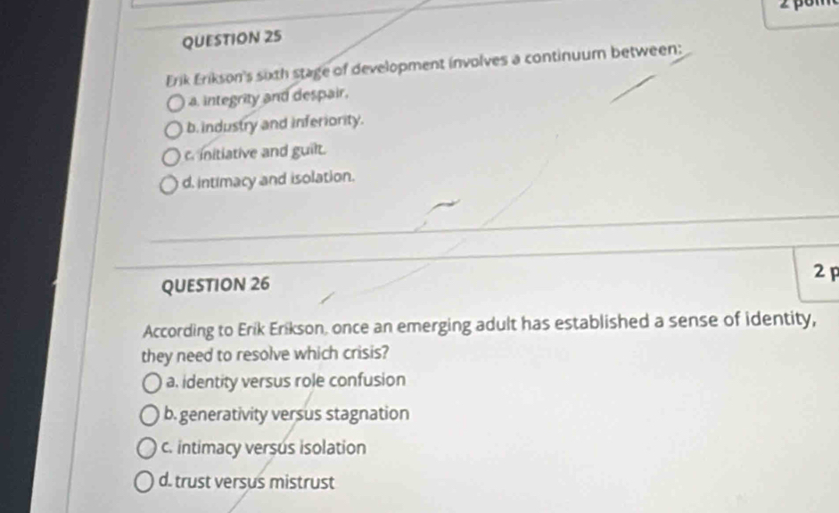 Erik Erikson's sixth stage of development involves a continuum between:
a. integrity and despair.
b.industry and inferiority.
c. initiative and guilt.
d. intimacy and isolation.
2 p
QUESTION 26
According to Erik Erikson, once an emerging adult has established a sense of identity,
they need to resolve which crisis?
a. identity versus role confusion
b. generativity versus stagnation
c. intimacy versus isolation
d. trust versus mistrust