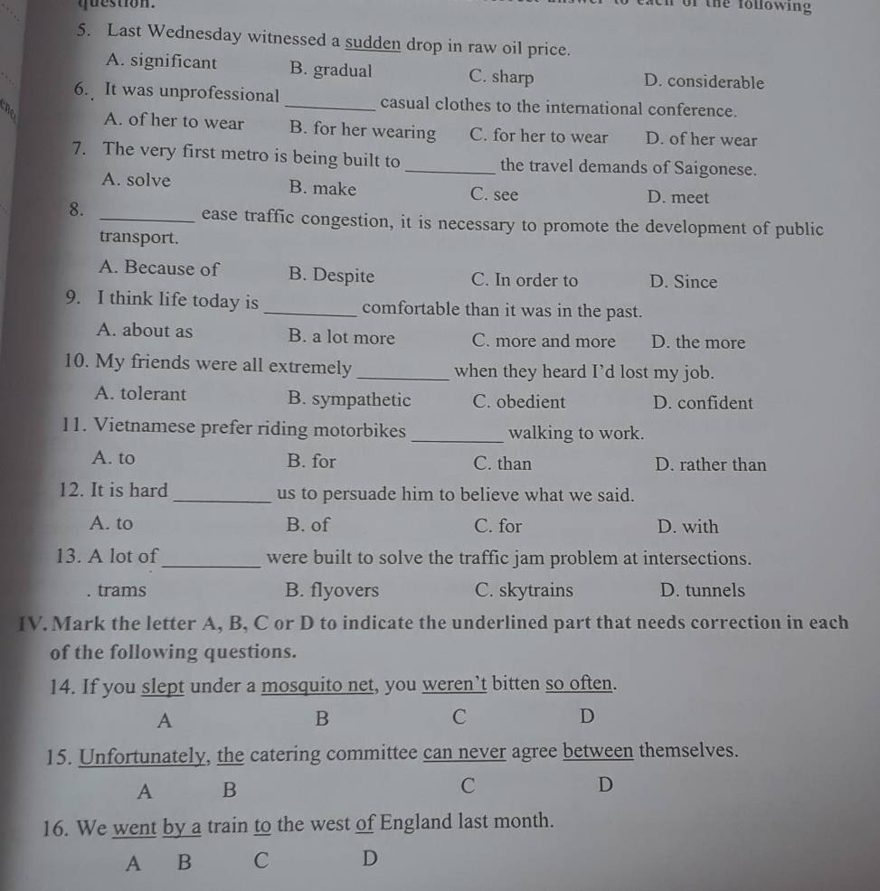 question.
n of the following 
5. Last Wednesday witnessed a sudden drop in raw oil price.
A. significant B. gradual C. sharp D. considerable
6. It was unprofessional casual clothes to the international conference.
cn A. of her to wear _B. for her wearing C. for her to wear D. of her wear
7. The very first metro is being built to _the travel demands of Saigonese.
A. solve B. make C. see D. meet
8.
_ease traffic congestion, it is necessary to promote the development of public
transport.
A. Because of B. Despite C. In order to D. Since
9. I think life today is _comfortable than it was in the past.
A. about as B. a lot more C. more and more D. the more
10. My friends were all extremely _when they heard I’d lost my job.
A. tolerant B. sympathetic C. obedient D. confident
11. Vietnamese prefer riding motorbikes _walking to work.
A. to B. for C. than D. rather than
12. It is hard _us to persuade him to believe what we said.
A. to B. of C. for D. with
13. A lot of_ were built to solve the traffic jam problem at intersections.. trams B. flyovers C. skytrains D. tunnels
IV. Mark the letter A, B, C or D to indicate the underlined part that needs correction in each
of the following questions.
14. If you slept under a mosquito net, you weren’t bitten so often.
A
B
C
D
15. Unfortunately, the catering committee can never agree between themselves.
A B
C
D
16. We went by a train to the west of England last month.
A B C D